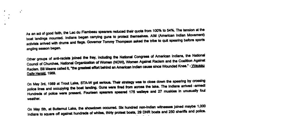 Soat landings mounted. Indians began camying gune to protect themseives. AIM (American Indian Movemen) ‘civista anved vith druma and flags. Govemor Tommy Thompson asked the tibe to quit spearing befors spors Other groups of antracits fined the ray, incuding the Natonal Congress of American Indians, the Natnal Coundl of Churches, National Organization of Women (NOW), Women Againat Racism and the Coaltion Against Raciem. Bil Means caled 1, "the greatest efort behind an American Indian cause since Wounded Knee.” - Wausau Daily Herald, 1969. On May 3, 1989 at Trout Lake, STA-W got serious. Thelr srategy wes 1o close down the spearing by crossing aolce nes and occupying the boat landing. Guns were fired from across the ake. The Indian arved -amedl Flundrods of poice wers present. Fourteen spearers speared 175 walleys and 27 muskies in unusualy foul weather. On May S, at Buttemut Lak, the showdown occurred. Stx hundred norvindian witnesses foined maybe 1.000 Indians 1o scuare off against hundreds of whiles, thirty protest bosts, 29 DNR boats and 250 sheriffs and police.